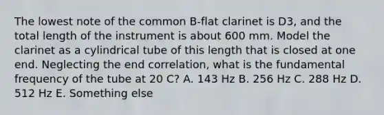 The lowest note of the common B-flat clarinet is D3, and the total length of the instrument is about 600 mm. Model the clarinet as a cylindrical tube of this length that is closed at one end. Neglecting the end correlation, what is the fundamental frequency of the tube at 20 C? A. 143 Hz B. 256 Hz C. 288 Hz D. 512 Hz E. Something else