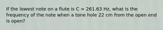 If the lowest note on a flute is C = 261.63 Hz, what is the frequency of the note when a tone hole 22 cm from the open end is open?