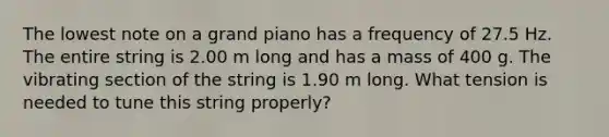 The lowest note on a grand piano has a frequency of 27.5 Hz. The entire string is 2.00 m long and has a mass of 400 g. The vibrating section of the string is 1.90 m long. What tension is needed to tune this string properly?