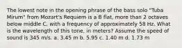 The lowest note in the opening phrase of the bass solo "Tuba Mirum" from Mozart's Requiem is a B flat, more than 2 octaves below middle C, with a frequency of approximately 58 Hz. What is the wavelength of this tone, in meters? Assume the speed of sound is 345 m/s. a. 3.45 m b. 5.95 c. 1.40 m d. 1.73 m