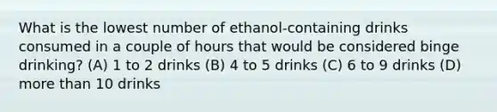 What is the lowest number of ethanol-containing drinks consumed in a couple of hours that would be considered binge drinking? (A) 1 to 2 drinks (B) 4 to 5 drinks (C) 6 to 9 drinks (D) more than 10 drinks