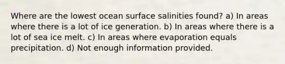 Where are the lowest ocean surface salinities found? a) In areas where there is a lot of ice generation. b) In areas where there is a lot of sea ice melt. c) In areas where evaporation equals precipitation. d) Not enough information provided.