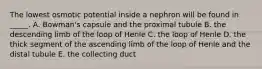 The lowest osmotic potential inside a nephron will be found in _____. A. Bowman's capsule and the proximal tubule B. the descending limb of the loop of Henle C. the loop of Henle D. the thick segment of the ascending limb of the loop of Henle and the distal tubule E. the collecting duct