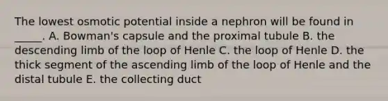 The lowest osmotic potential inside a nephron will be found in _____. A. Bowman's capsule and the proximal tubule B. the descending limb of the loop of Henle C. the loop of Henle D. the thick segment of the ascending limb of the loop of Henle and the distal tubule E. the collecting duct