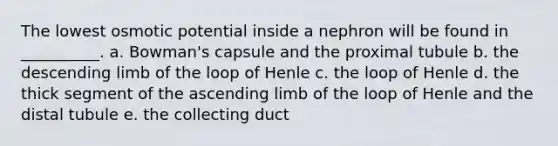 The lowest osmotic potential inside a nephron will be found in __________. a. Bowman's capsule and the proximal tubule b. the descending limb of the loop of Henle c. the loop of Henle d. the thick segment of the ascending limb of the loop of Henle and the distal tubule e. the collecting duct