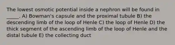 The lowest osmotic potential inside a nephron will be found in _____. A) Bowman's capsule and the proximal tubule B) the descending limb of the loop of Henle C) the loop of Henle D) the thick segment of the ascending limb of the loop of Henle and the distal tubule E) the collecting duct