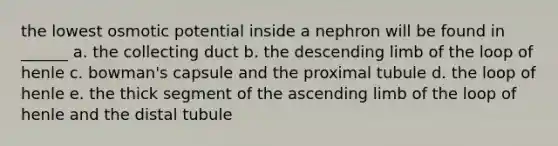 the lowest osmotic potential inside a nephron will be found in ______ a. the collecting duct b. the descending limb of the loop of henle c. bowman's capsule and the proximal tubule d. the loop of henle e. the thick segment of the ascending limb of the loop of henle and the distal tubule