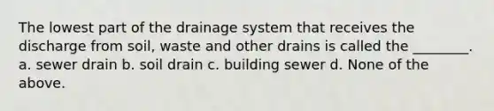 The lowest part of the drainage system that receives the discharge from soil, waste and other drains is called the ________. a. sewer drain b. soil drain c. building sewer d. None of the above.