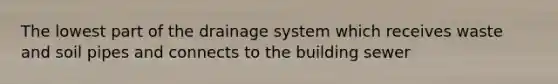 The lowest part of the drainage system which receives waste and soil pipes and connects to the building sewer