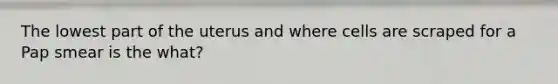 The lowest part of the uterus and where cells are scraped for a Pap smear is the what?