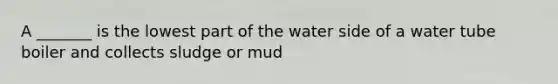 A _______ is the lowest part of the water side of a water tube boiler and collects sludge or mud