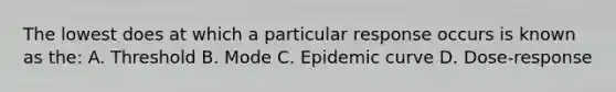 The lowest does at which a particular response occurs is known as the: A. Threshold B. Mode C. Epidemic curve D. Dose-response