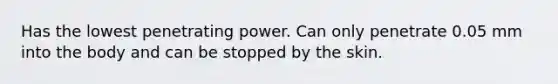 Has the lowest penetrating power. Can only penetrate 0.05 mm into the body and can be stopped by the skin.