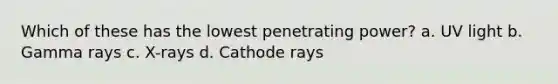 Which of these has the lowest penetrating power? a. UV light b. Gamma rays c. X-rays d. Cathode rays