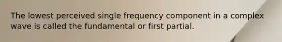 The lowest perceived single frequency component in a complex wave is called the fundamental or first partial.