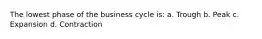 The lowest phase of the business cycle is: a. Trough b. Peak c. Expansion d. Contraction