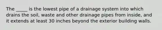 The _____ is the lowest pipe of a drainage system into which drains the soil, waste and other drainage pipes from inside, and it extends at least 30 inches beyond the exterior building walls.