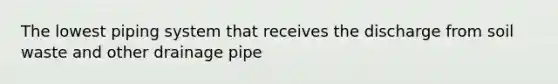 The lowest piping system that receives the discharge from soil waste and other drainage pipe