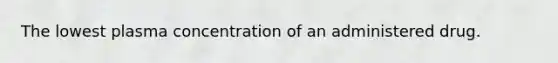 The lowest plasma concentration of an administered drug.