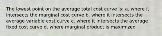 The lowest point on the average total cost curve is: a. where it intersects the marginal cost curve b. where it intersects the average variable cost curve c. where it intersects the average fixed cost curve d. where marginal product is maximized