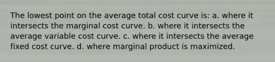 The lowest point on the average total cost curve is: a. where it intersects the marginal cost curve. b. where it intersects the average variable cost curve. c. where it intersects the average fixed cost curve. d. where marginal product is maximized.