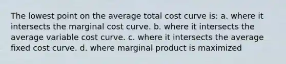 The lowest point on the average total cost curve is: a. where it intersects the marginal cost curve. b. where it intersects the average variable cost curve. c. where it intersects the average fixed cost curve. d. where marginal product is maximized