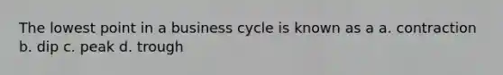 The lowest point in a business cycle is known as a a. contraction b. dip c. peak d. trough