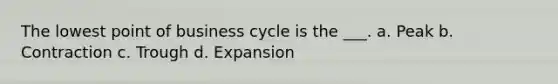 The lowest point of business cycle is the ___. a. Peak b. Contraction c. Trough d. Expansion