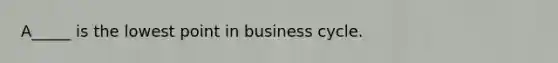 A_____ is the lowest point in business cycle.