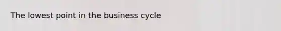 The lowest point in the business cycle