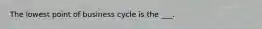 The lowest point of business cycle is the ___.