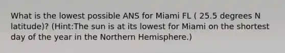 What is the lowest possible ANS for Miami FL ( 25.5 degrees N latitude)? (Hint:The sun is at its lowest for Miami on the shortest day of the year in the Northern Hemisphere.)