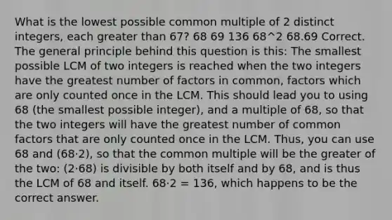 What is the lowest possible common multiple of 2 distinct integers, each greater than 67? 68 69 136 68^2 68.69 Correct. The general principle behind this question is this: The smallest possible LCM of two integers is reached when the two integers have the greatest number of factors in common, factors which are only counted once in the LCM. This should lead you to using 68 (the smallest possible integer), and a multiple of 68, so that the two integers will have the greatest number of common factors that are only counted once in the LCM. Thus, you can use 68 and (68⋅2), so that the common multiple will be the greater of the two: (2⋅68) is divisible by both itself and by 68, and is thus the LCM of 68 and itself. 68⋅2 = 136, which happens to be the correct answer.