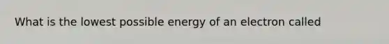 What is the lowest possible energy of an electron called