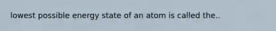 lowest possible energy state of an atom is called the..