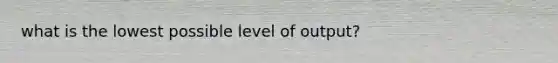 what is the lowest possible level of output?