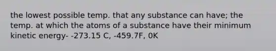 the lowest possible temp. that any substance can have; the temp. at which the atoms of a substance have their minimum kinetic energy- -273.15 C, -459.7F, 0K