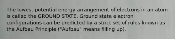 The lowest potential energy arrangement of electrons in an atom is called the GROUND STATE. Ground state electron configurations can be predicted by a strict set of rules known as the Aufbau Principle ("Aufbau" means filling up).