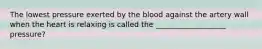 The lowest pressure exerted by the blood against the artery wall when the heart is relaxing is called the ___________________ pressure?