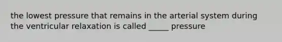 the lowest pressure that remains in the arterial system during the ventricular relaxation is called _____ pressure