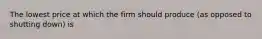 The lowest price at which the firm should produce (as opposed to shutting down) is