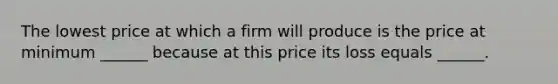 The lowest price at which a firm will produce is the price at minimum​ ______ because at this price its loss equals​ ______.