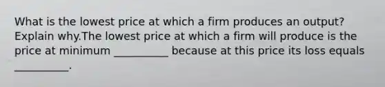 What is the lowest price at which a firm produces an output? Explain why.The lowest price at which a firm will produce is the price at minimum __________ because at this price its loss equals __________.