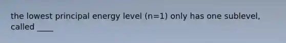 the lowest principal energy level (n=1) only has one sublevel, called ____