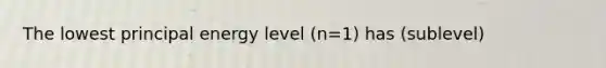 The lowest principal energy level (n=1) has (sublevel)