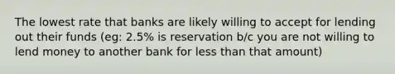 The lowest rate that banks are likely willing to accept for lending out their funds (eg: 2.5% is reservation b/c you are not willing to lend money to another bank for less than that amount)