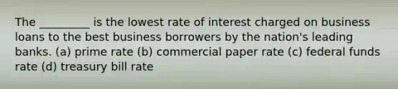 The _________ is the lowest rate of interest charged on business loans to the best business borrowers by the nation's leading banks. (a) prime rate (b) commercial paper rate (c) federal funds rate (d) treasury bill rate