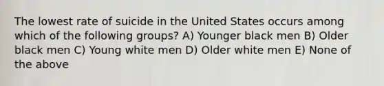 The lowest rate of suicide in the United States occurs among which of the following groups? A) Younger black men B) Older black men C) Young white men D) Older white men E) None of the above