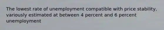 The lowest rate of unemployment compatible with price stability, variously estimated at between 4 percent and 6 percent unemployment