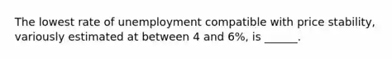 The lowest rate of unemployment compatible with price stability, variously estimated at between 4 and 6%, is ______.